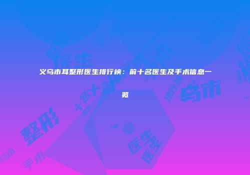 义乌市耳整形医生排行榜：前十名医生及手术信息一览