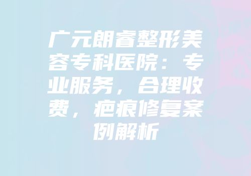 广元朗睿整形美容专科医院：专业服务，合理收费，疤痕修复案例解析