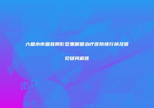 六盘水市盘县阴影型黑眼圈治疗医院排行榜及常见疑问解答