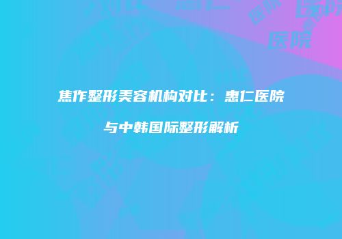 焦作整形美容机构对比：惠仁医院与中韩国际整形解析