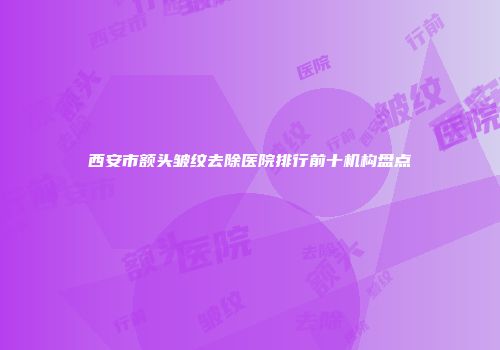 西安市额头皱纹去除医院排行前十机构盘点
