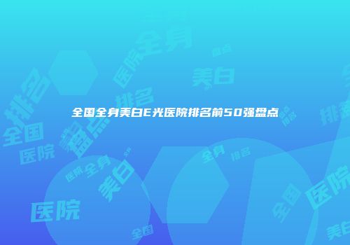 全国全身美白E光医院排名前50强盘点