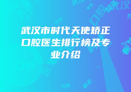 武汉市时代天使矫正口腔医生排行榜及专业介绍
