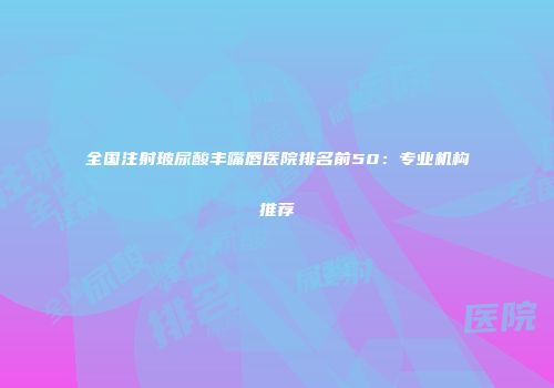 全国注射玻尿酸丰嘴唇医院排名前50：专业机构推荐