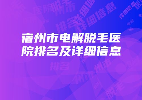 宿州市电解脱毛医院排名及详细信息