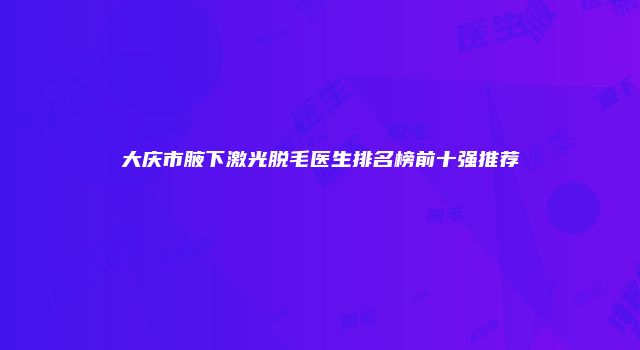大庆市腋下激光脱毛医生排名榜前十强推荐