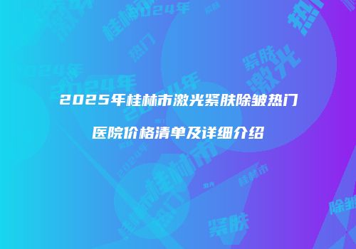 2025年桂林市激光紧肤除皱热门医院价格清单及详细介绍