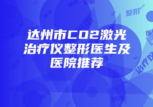达州市CO2激光治疗仪整形医生及医院推荐