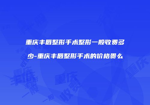 重庆丰唇整形手术整形一般收费多少-重庆丰唇整形手术的价格贵么