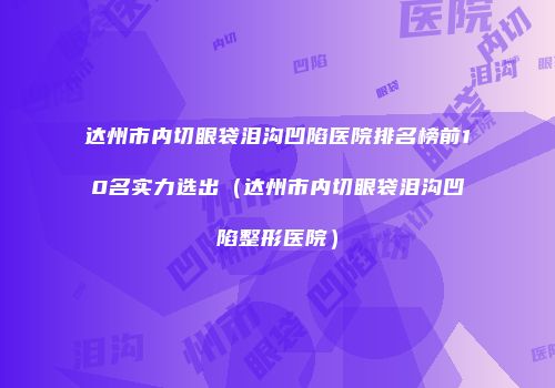 达州市内切眼袋泪沟凹陷医院排名榜前10名实力选出（达州市内切眼袋泪沟凹陷整形医院）