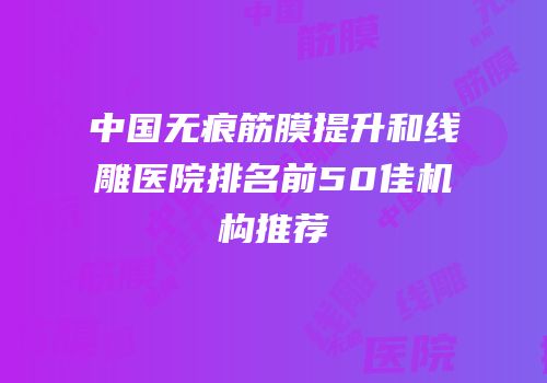 中国无痕筋膜提升和线雕医院排名前50佳机构推荐