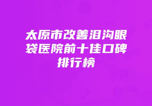 太原市改善泪沟眼袋医院前十佳口碑排行榜