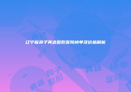 辽宁省鼻子再造整形医院榜单及价格解析
