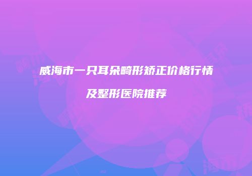 威海市一只耳朵畸形矫正价格行情及整形医院推荐