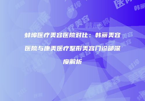 蚌埠医疗美容医院对比：韩丽美容医院与康美医疗整形美容门诊部深度解析