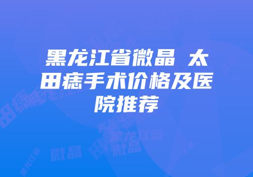 黑龙江省微晶袪太田痣手术价格及医院推荐