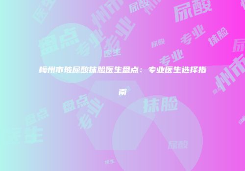梅州市玻尿酸抹脸医生盘点：专业医生选择指南