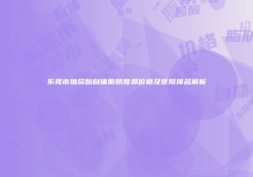 东莞市玻尿酸自体脂肪隆鼻价格及医院排名解析