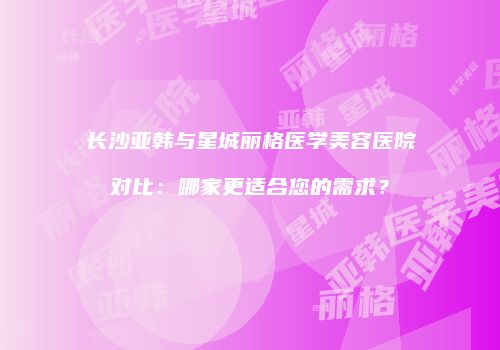 长沙亚韩与星城丽格医学美容医院对比：哪家更适合您的需求？