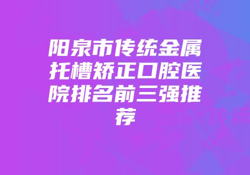 阳泉市传统金属托槽矫正口腔医院排名前三强推荐