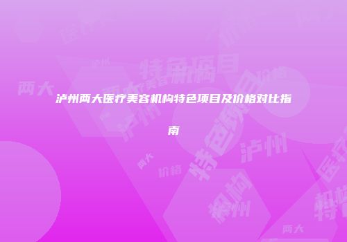 泸州两大医疗美容机构特色项目及价格对比指南