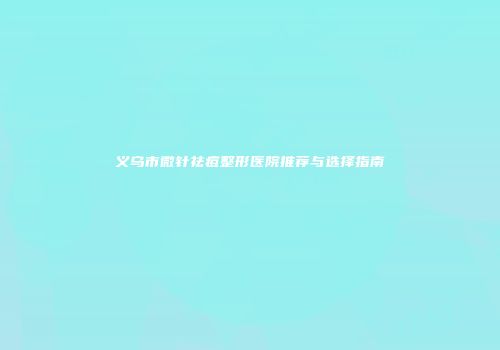 义乌市微针祛痘整形医院推荐与选择指南
