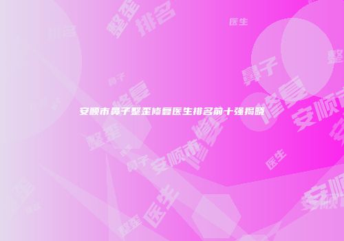 安顺市鼻子整歪修复医生排名前十强揭晓