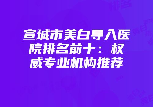 宣城市美白导入医院排名前十：权威专业机构推荐