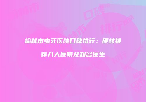 榆林市虫牙医院口碑排行：硬核推荐八大医院及知名医生