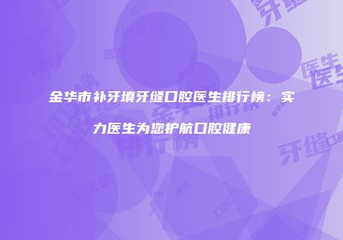 金华市补牙填牙缝口腔医生排行榜：实力医生为您护航口腔健康