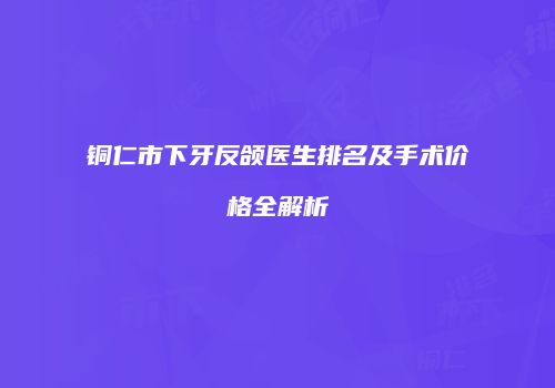 铜仁市下牙反颌医生排名及手术价格全解析