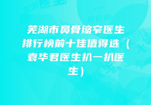 芜湖市鼻骨缩窄医生排行榜前十佳值得选（袁华君医生扒一扒医生）