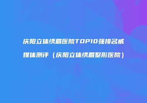 庆阳立体绣眉医院TOP10强排名威媒体测评（庆阳立体绣眉整形医院）