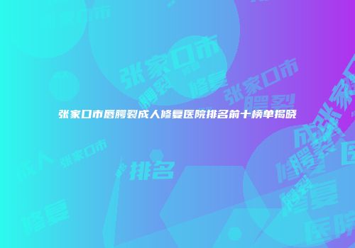 张家口市唇腭裂成人修复医院排名前十榜单揭晓