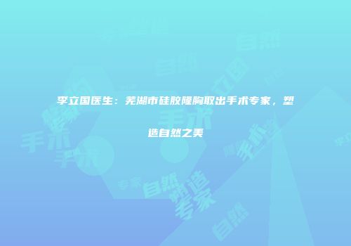 李立国医生：芜湖市硅胶隆胸取出手术专家，塑造自然之美