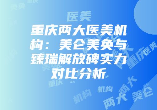 重庆两大医美机构：美仑美奂与臻瑞解放碑实力对比分析