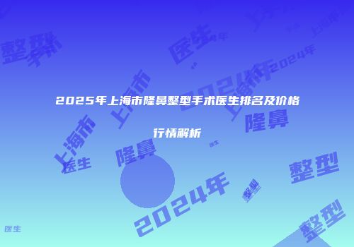 2025年上海市隆鼻整型手术医生排名及价格行情解析