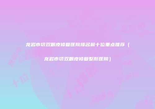 龙岩市切双眼皮修复医院排名前十位重点推荐（龙岩市切双眼皮修复整形医院）