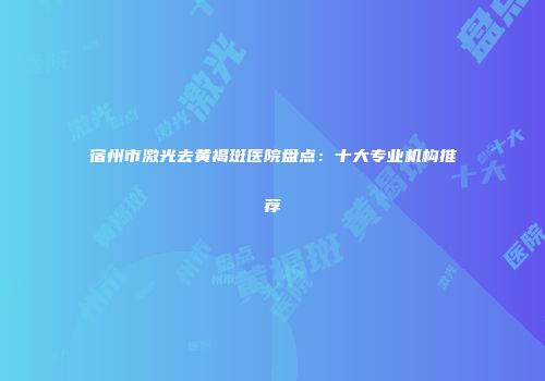 宿州市激光去黄褐斑医院盘点：十大专业机构推荐