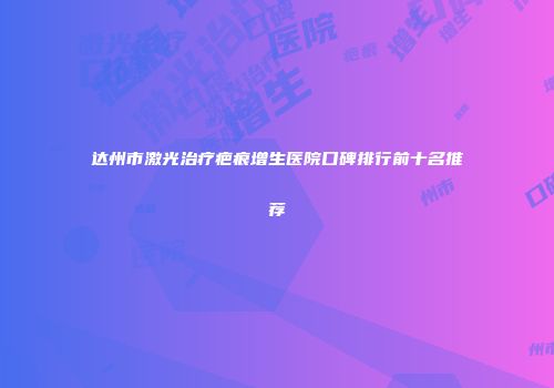 达州市激光治疗疤痕增生医院口碑排行前十名推荐