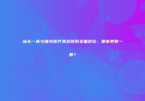 汕头一真与曙光医疗美容医院全面对比：哪家更胜一筹？