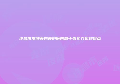 许昌市皮肤美白去斑医院前十强实力机构盘点