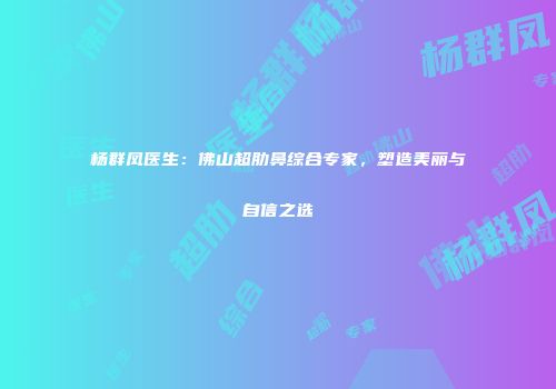 杨群凤医生：佛山超肋鼻综合专家，塑造美丽与自信之选