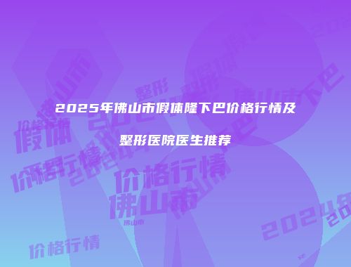 2025年佛山市假体隆下巴价格行情及整形医院医生推荐