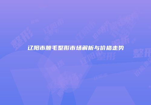 辽阳市腋毛整形市场解析与价格走势