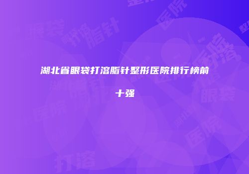 湖北省眼袋打溶脂针整形医院排行榜前十强