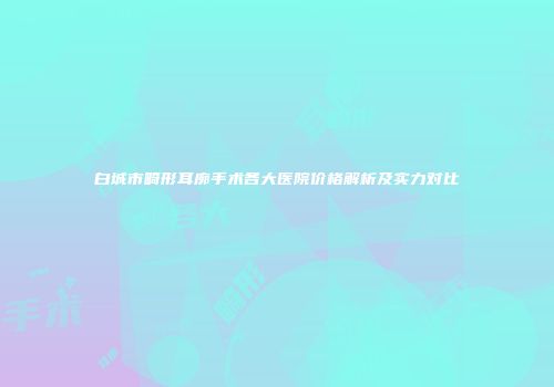 白城市畸形耳廓手术各大医院价格解析及实力对比