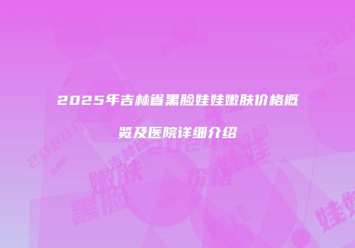 2025年吉林省黑脸娃娃嫩肤价格概览及医院详细介绍