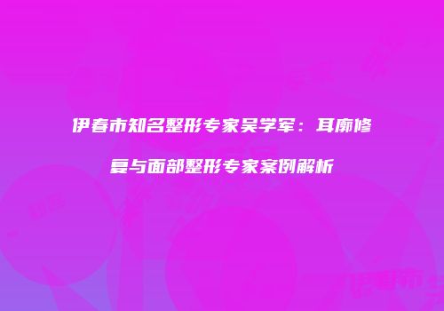 伊春市知名整形专家吴学军：耳廓修复与面部整形专家案例解析