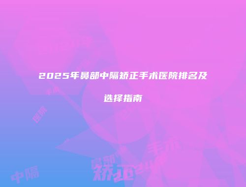 2025年鼻部中隔矫正手术医院排名及选择指南